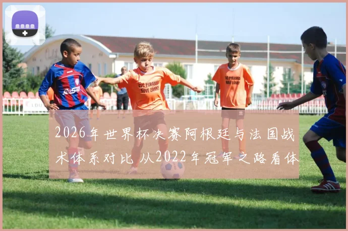 2026年世界杯决赛阿根廷与法国战术体系对比 从2022年冠军之路看体系演进与关键环节博弈