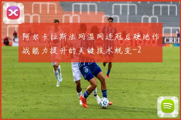 阿尔卡拉斯法网温网连冠后硬地作战能力提升的关键技术蜕变