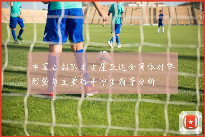 中国击剑队名古屋亚运会团体对阵形势与主要对手冲金前景分析
