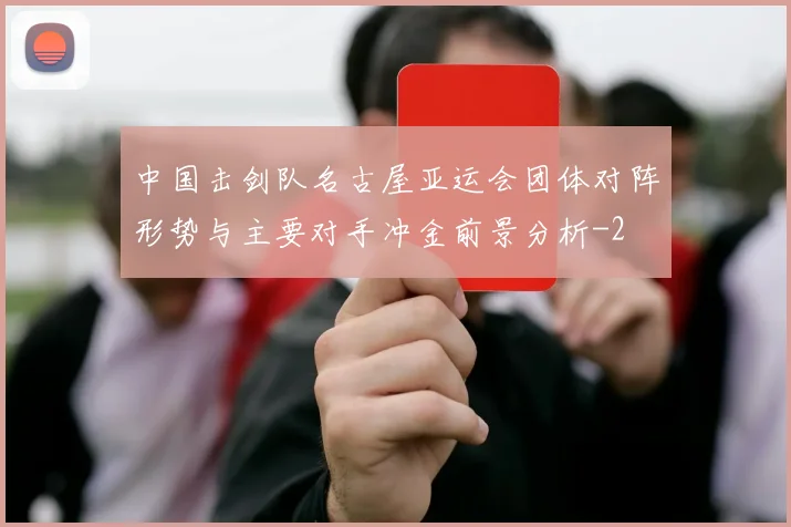 中国击剑队名古屋亚运会团体对阵形势与主要对手冲金前景分析