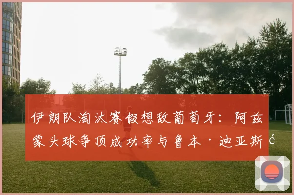 伊朗队淘汰赛假想敌葡萄牙：阿兹蒙头球争顶成功率与鲁本·迪亚斯防守数据硬核对比