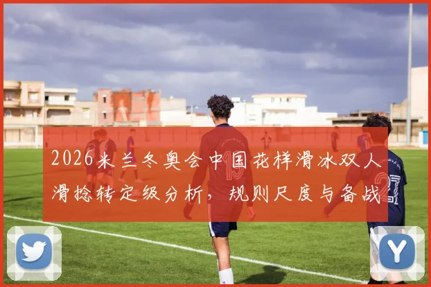 2026米兰冬奥会中国花样滑冰双人滑捻转定级分析，规则尺度与备战关键