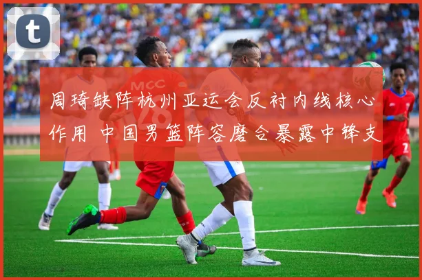 周琦缺阵杭州亚运会反衬内线核心作用 中国男篮阵容磨合暴露中锋支点难题
