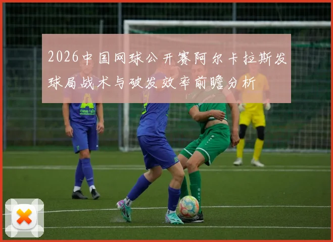 2026中国网球公开赛阿尔卡拉斯发球局战术与破发效率前瞻分析