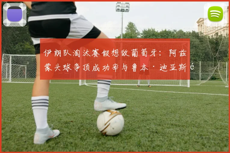伊朗队淘汰赛假想敌葡萄牙：阿兹蒙头球争顶成功率与鲁本·迪亚斯防守数据硬核对比