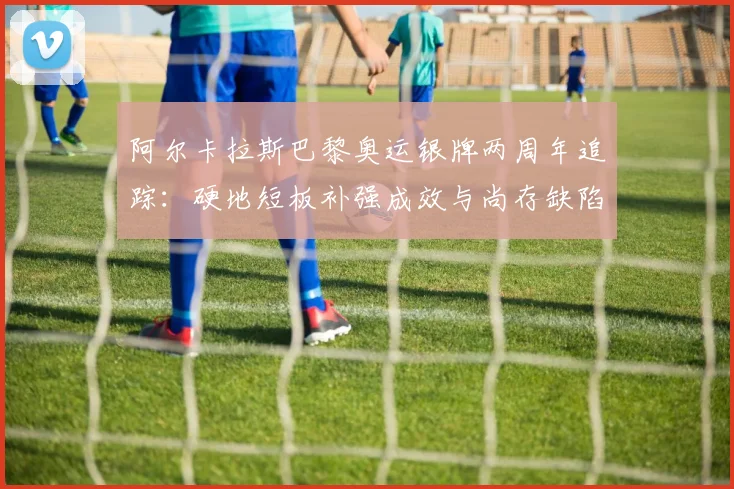 阿尔卡拉斯巴黎奥运银牌两周年追踪：硬地短板补强成效与尚存缺陷详析