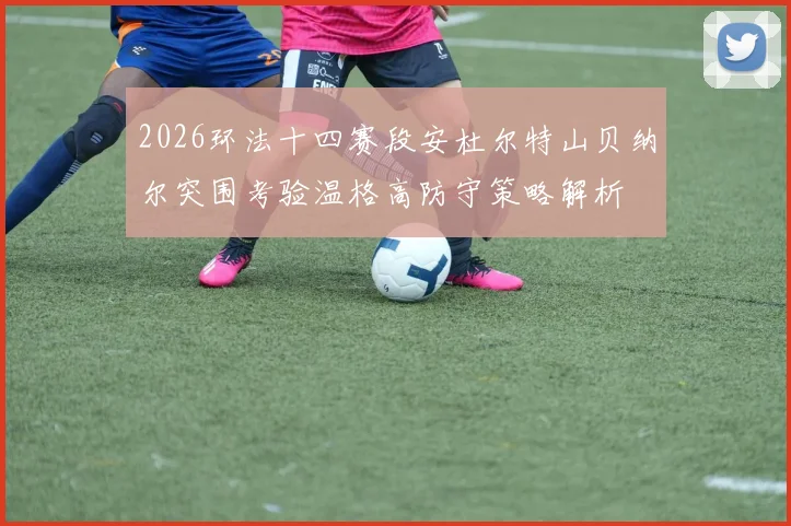 2026环法十四赛段安杜尔特山贝纳尔突围考验温格高防守策略解析