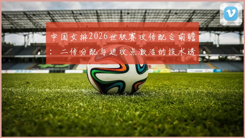 中国女排2026世联赛攻传配合前瞻：二传分配与进攻点激活的技术透视