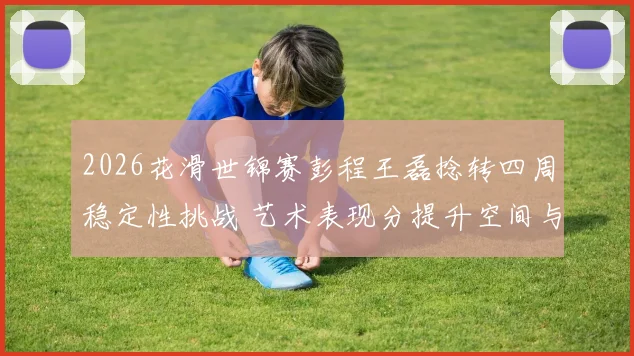 2026花滑世锦赛彭程王磊捻转四周稳定性挑战 艺术表现分提升空间与争牌前景分析