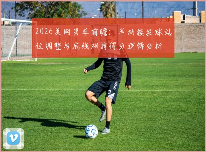 2026美网男单前瞻：辛纳接发球站位调整与底线相持得分逻辑分析