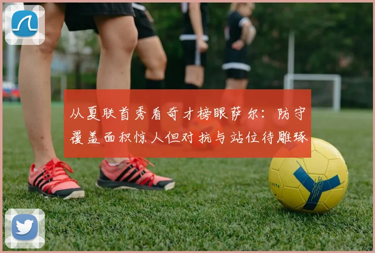 从夏联首秀看奇才榜眼萨尔：防守覆盖面积惊人但对抗与站位待雕琢
