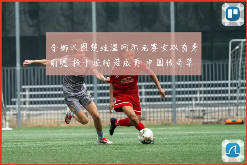 李娜汉图楚娃温网元老赛女双首秀前瞻 抢十逆转若成真 中国传奇草地竞争力重现与商业影响评估