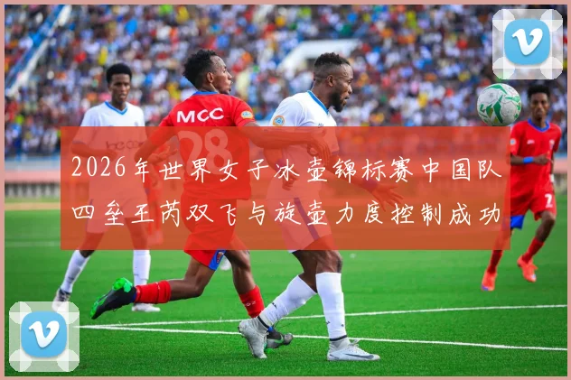 2026年世界女子冰壶锦标赛中国队四垒王芮双飞与旋壶力度控制成功率解析
