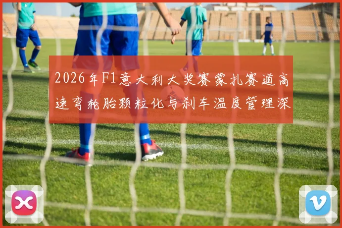 2026年F1意大利大奖赛蒙扎赛道高速弯轮胎颗粒化与刹车温度管理深度解析