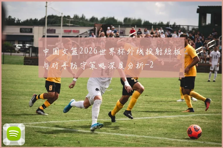 中国女篮2026世界杯外线投射短板与对手防守策略深度分析