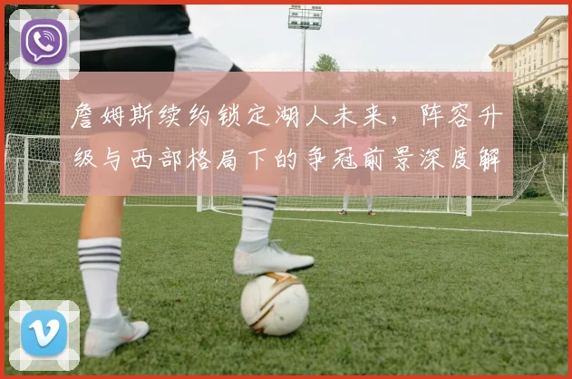 詹姆斯续约锁定湖人未来，阵容升级与西部格局下的争冠前景深度解析