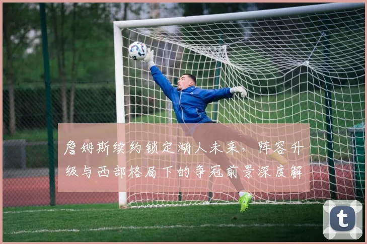 詹姆斯续约锁定湖人未来，阵容升级与西部格局下的争冠前景深度解析