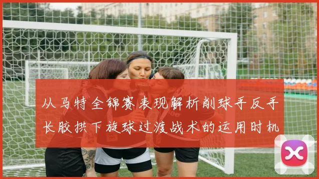 从马特全锦赛表现解析削球手反手长胶拱下旋球过渡战术的运用时机
