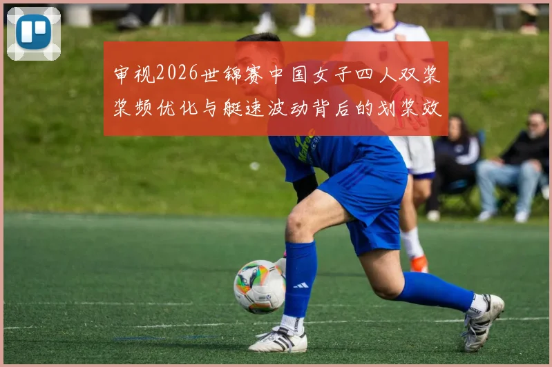 审视2026世锦赛中国女子四人双桨桨频优化与艇速波动背后的划桨效率与协同问题
