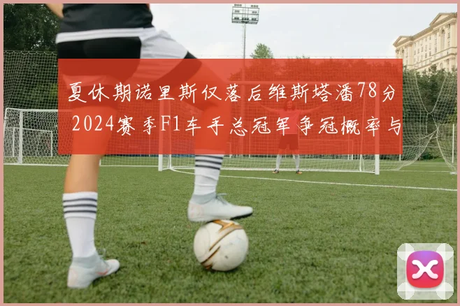 夏休期诺里斯仅落后维斯塔潘78分 2024赛季F1车手总冠军争冠概率与变数前瞻