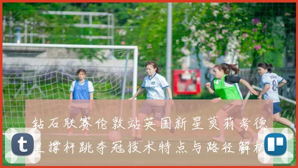 钻石联赛伦敦站英国新星莫莉考德里撑杆跳夺冠技术特点与路径解析