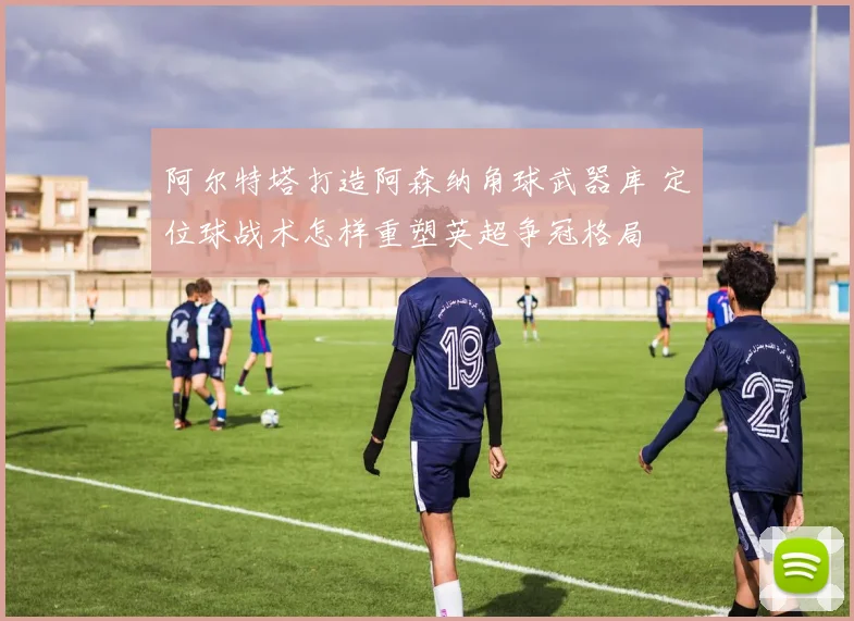 阿尔特塔打造阿森纳角球武器库 定位球战术怎样重塑英超争冠格局