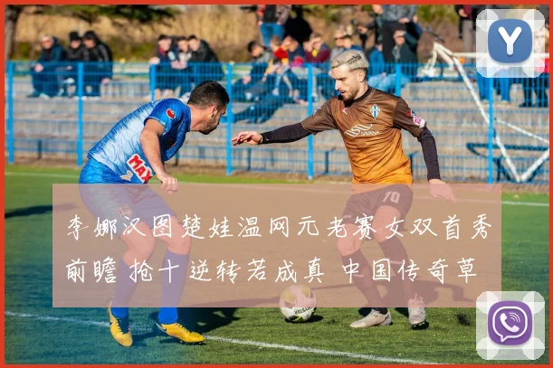 李娜汉图楚娃温网元老赛女双首秀前瞻 抢十逆转若成真 中国传奇草地竞争力重现与商业影响评估