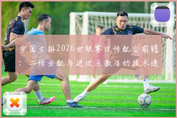 中国女排2026世联赛攻传配合前瞻:二传分配与进攻点激活的技术透视