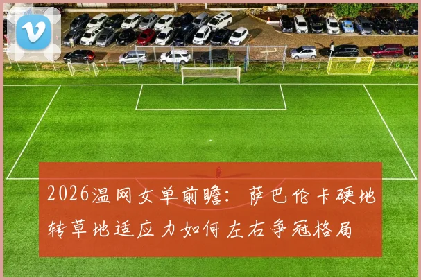 2026温网女单前瞻：萨巴伦卡硬地转草地适应力如何左右争冠格局