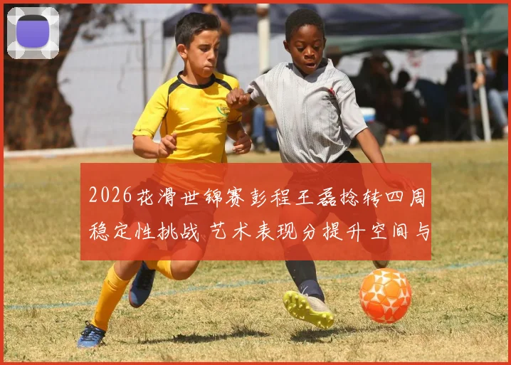 2026花滑世锦赛彭程王磊捻转四周稳定性挑战 艺术表现分提升空间与争牌前景分析