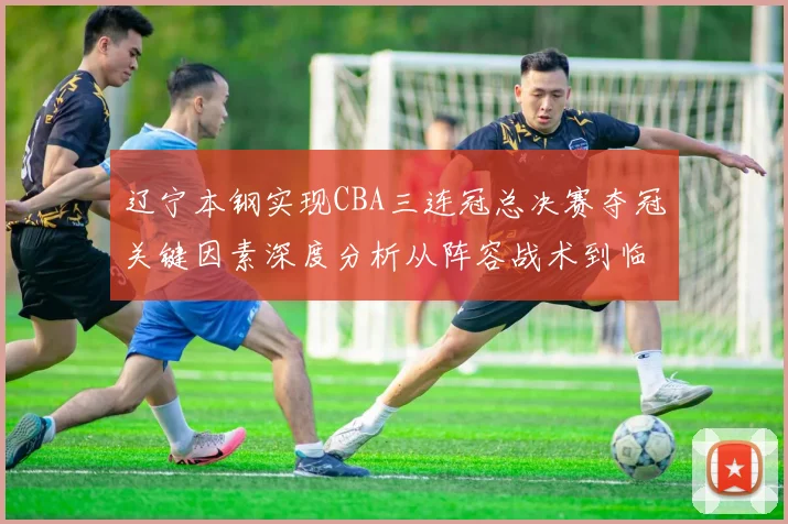 辽宁本钢实现CBA三连冠总决赛夺冠关键因素深度分析从阵容战术到临场执行全面复盘