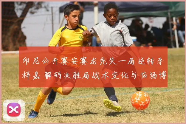印尼公开赛安赛龙先失一局逆转李梓嘉 解码决胜局战术变化与临场博弈