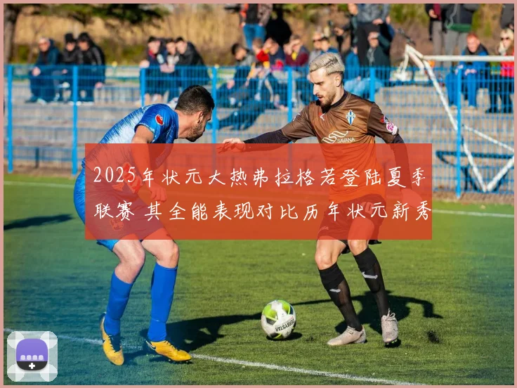 2025年状元大热弗拉格若登陆夏季联赛 其全能表现对比历年状元新秀数据深度分析