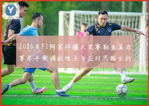 2026年F1阿塞拜疆大奖赛勒克莱尔赛车平衡调校难点与应对思路分析