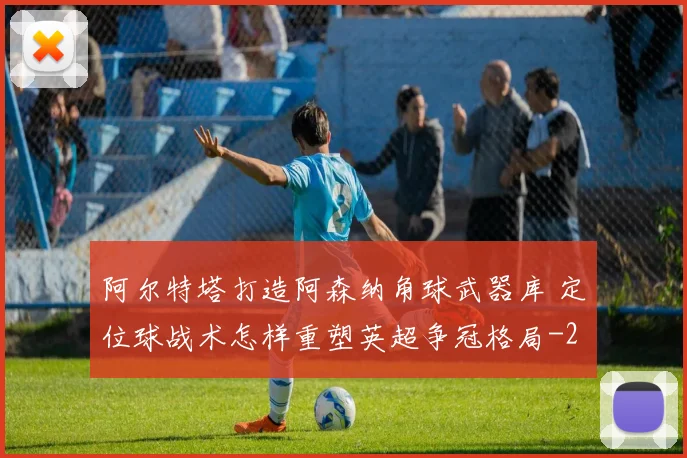 阿尔特塔打造阿森纳角球武器库 定位球战术怎样重塑英超争冠格局