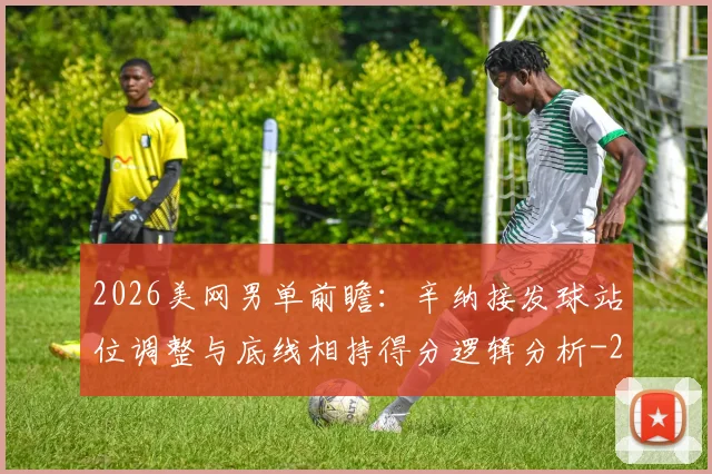 2026美网男单前瞻:辛纳接发球站位调整与底线相持得分逻辑分析
