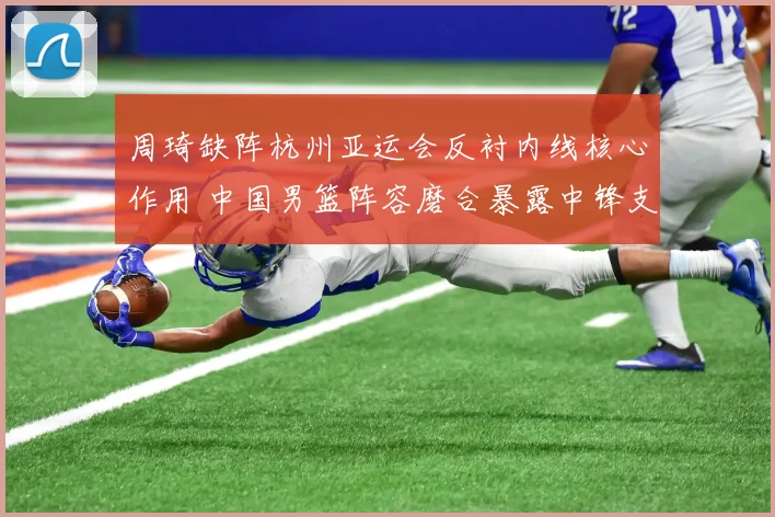 周琦缺阵杭州亚运会反衬内线核心作用 中国男篮阵容磨合暴露中锋支点难题