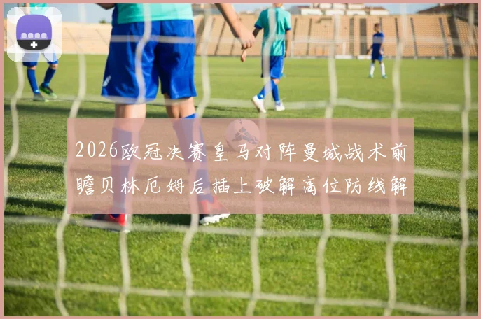 2026欧冠决赛皇马对阵曼城战术前瞻贝林厄姆后插上破解高位防线解析