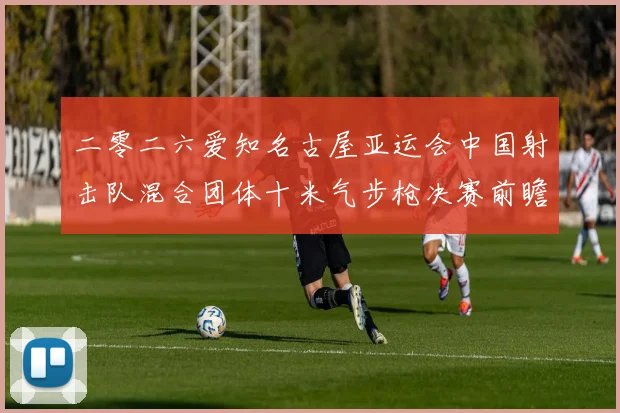 二零二六爱知名古屋亚运会中国射击队混合团体十米气步枪决赛前瞻与复盘分析