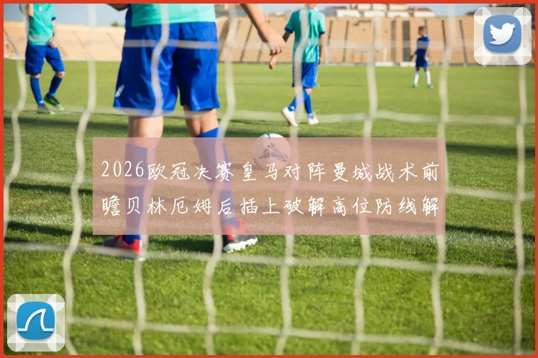 2026欧冠决赛皇马对阵曼城战术前瞻贝林厄姆后插上破解高位防线解析
