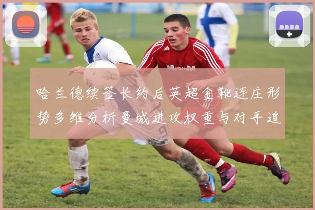 哈兰德续签长约后英超金靴连庄形势多维分析曼城进攻权重与对手追赶路径