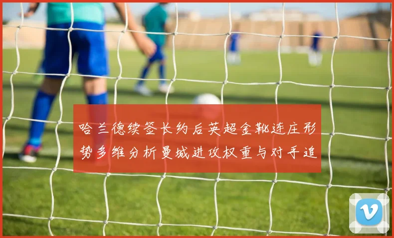 哈兰德续签长约后英超金靴连庄形势多维分析曼城进攻权重与对手追赶路径