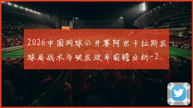 2026中国网球公开赛阿尔卡拉斯发球局战术与破发效率前瞻分析