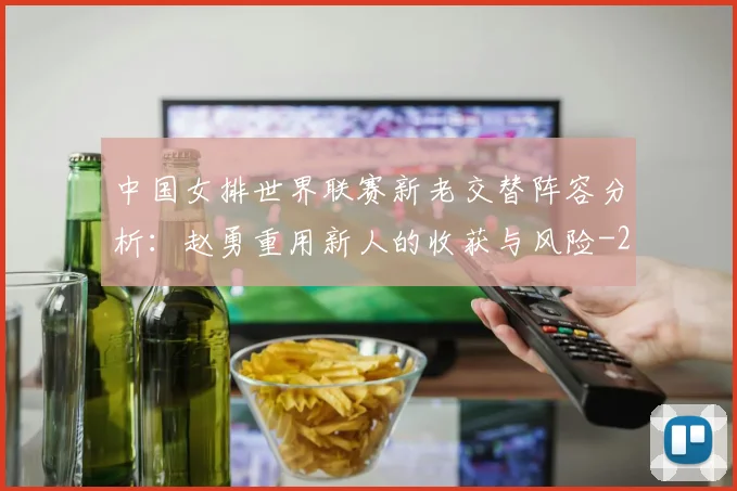 中国女排世界联赛新老交替阵容分析:赵勇重用新人的收获与风险