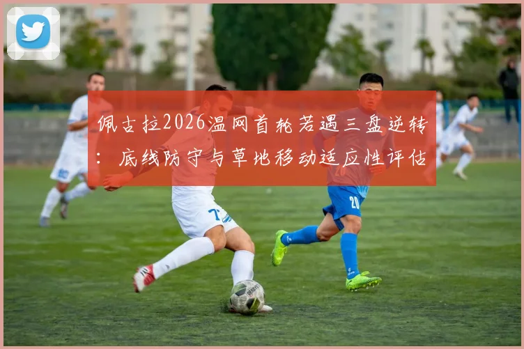 佩古拉2026温网首轮若遇三盘逆转：底线防守与草地移动适应性评估