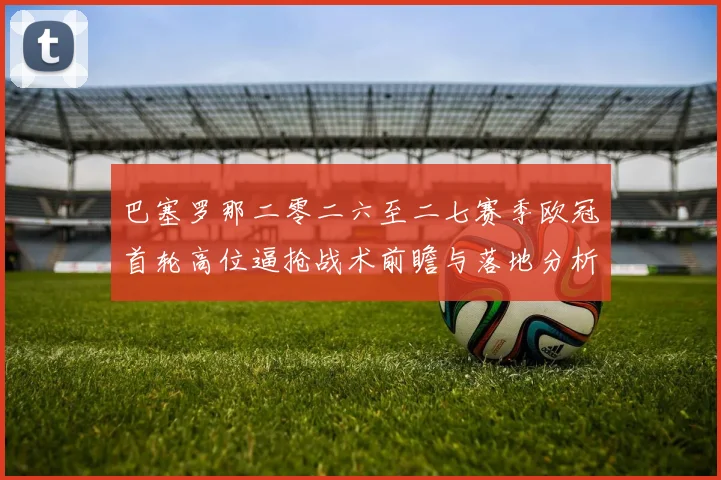巴塞罗那二零二六至二七赛季欧冠首轮高位逼抢战术前瞻与落地分析