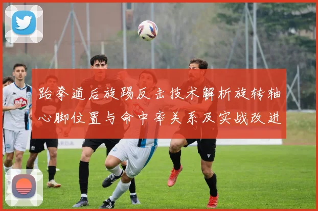 跆拳道后旋踢反击技术解析旋转轴心脚位置与命中率关系及实战改进