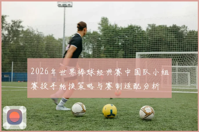 2026年世界棒球经典赛中国队小组赛投手轮换策略与赛制适配分析
