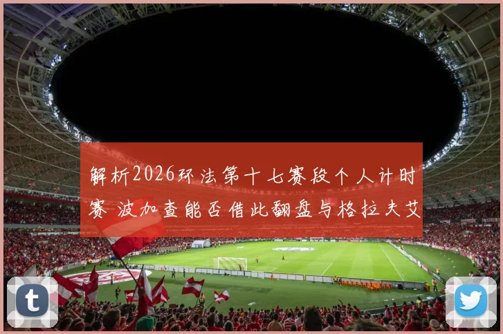 解析2026环法第十七赛段个人计时赛 波加查能否借此翻盘与格拉夫艾菲内普尔对比